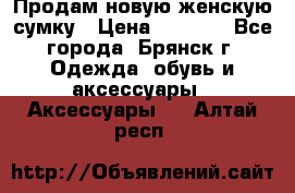 Продам новую женскую сумку › Цена ­ 1 900 - Все города, Брянск г. Одежда, обувь и аксессуары » Аксессуары   . Алтай респ.